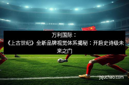 万利国际：《上古世纪》全新品牌视觉体系揭秘：开启史诗级未来之门